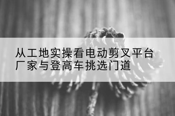 松阳电动剪叉升降平台厂家-从工地实操看电动剪叉平台厂家与登高车挑选门道