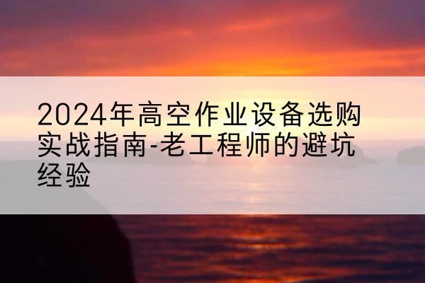 松阳高空作业升降机厂家推荐-2024年高空作业设备选购实战指南-老工程师的避坑经验