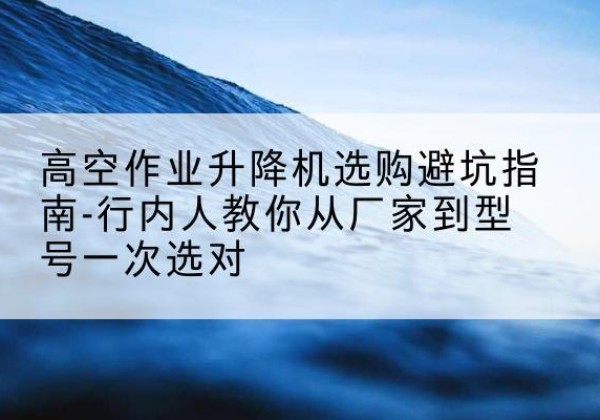 松阳升降平台厂家-高空作业升降机选购避坑指南-行内人教你从厂家到型号一次选对