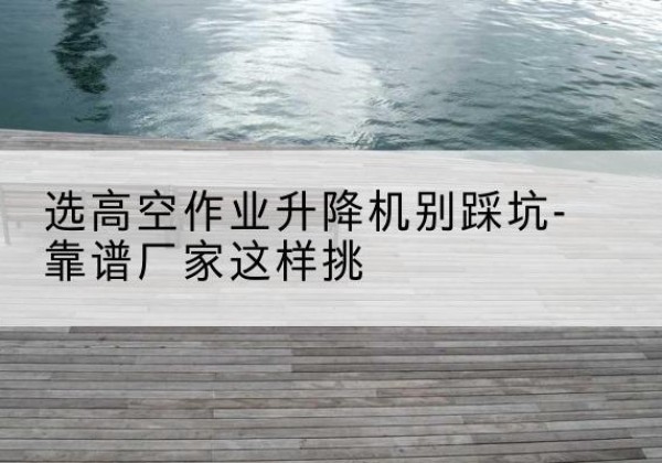 松阳剪叉式升降机厂家-选高空作业升降机别踩坑-靠谱厂家这样挑