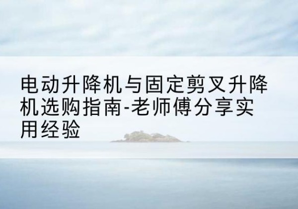松阳电动升降机怎么选-电动升降机与固定剪叉升降机选购指南-老师傅分享实用经验