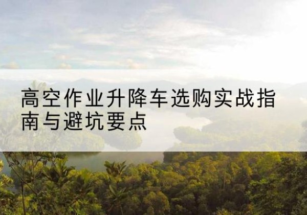 松阳升降车怎么选-高空作业升降车选购实战指南与避坑要点