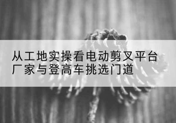 松阳电动剪叉升降平台厂家-从工地实操看电动剪叉平台厂家与登高车挑选门道