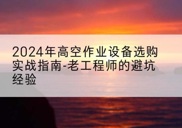 松阳高空作业升降机厂家推荐-2024年高空作业设备选购实战指南-老工程师的避坑经验